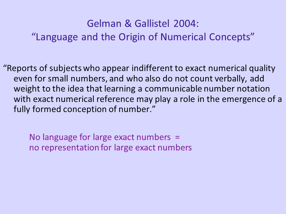 Gelman & Gallistel 2004: Language and the Origin of Numerical Concepts Reports of subjects who appear indifferent to exact numerical quality even for small numbers, and who also do not count verbally, add weight to the idea that learning a communicable number notation with exact numerical reference may play a role in the emergence of a fully formed conception of number. No language for large exact numbers = no representation for large exact numbers