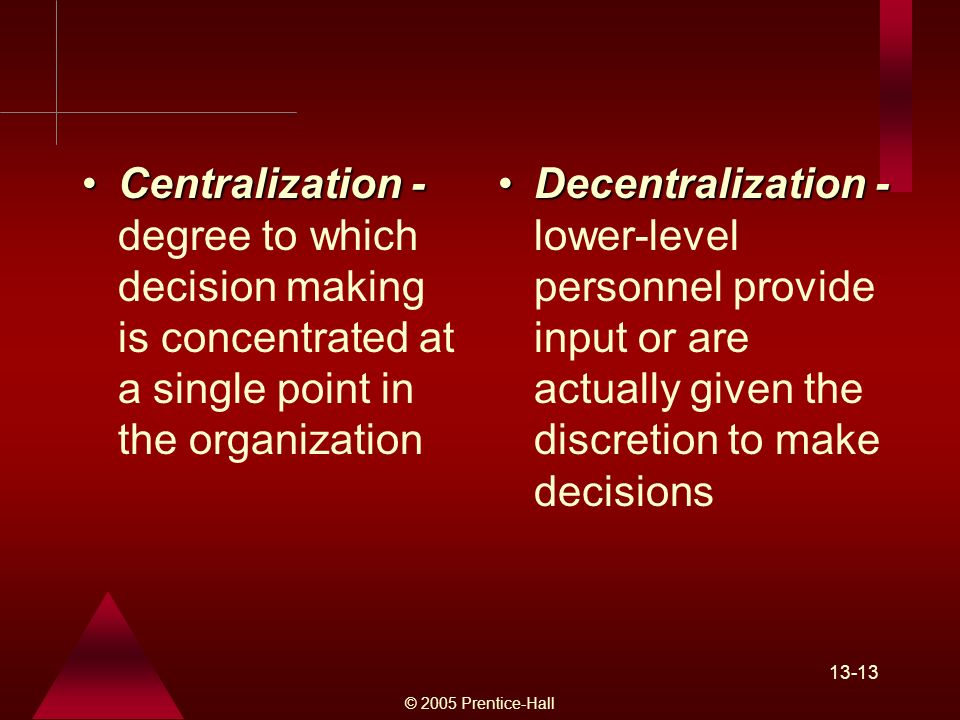 © 2005 Prentice-Hall Centralization -Centralization - degree to which decision making is concentrated at a single point in the organization Decentralization -Decentralization - lower-level personnel provide input or are actually given the discretion to make decisions