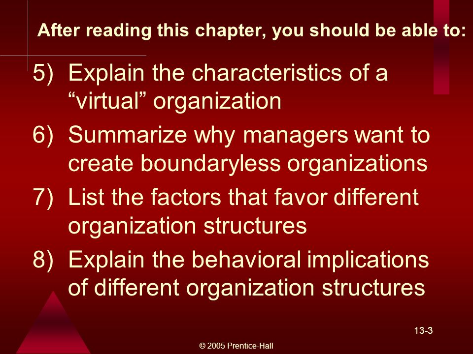 © 2005 Prentice-Hall 13-3 After reading this chapter, you should be able to: 5)Explain the characteristics of a virtual organization 6)Summarize why managers want to create boundaryless organizations 7)List the factors that favor different organization structures 8)Explain the behavioral implications of different organization structures