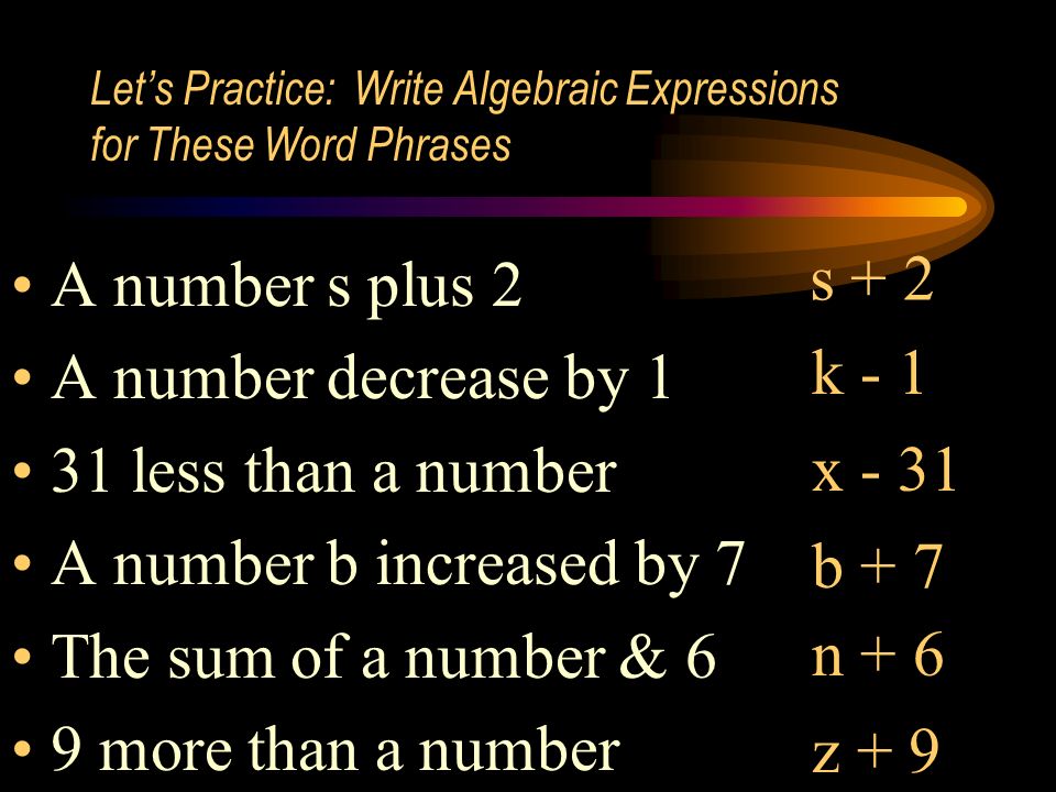 Let’s Practice: Write Algebraic Expressions for These Word Phrases A number s plus 2 A number decrease by 1 31 less than a number A number b increased by 7 The sum of a number & 6 9 more than a number s + 2 k - 1 x - 31 b + 7 n + 6 z + 9