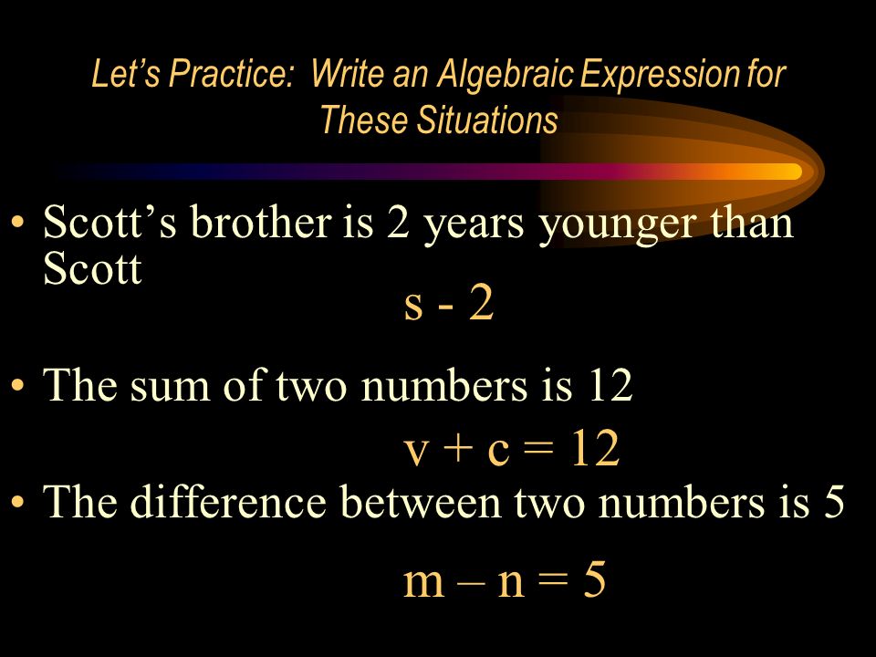 Let’s Practice: Write an Algebraic Expression for These Situations Scott’s brother is 2 years younger than Scott The sum of two numbers is 12 The difference between two numbers is 5 s - 2 v + c = 12 m – n = 5