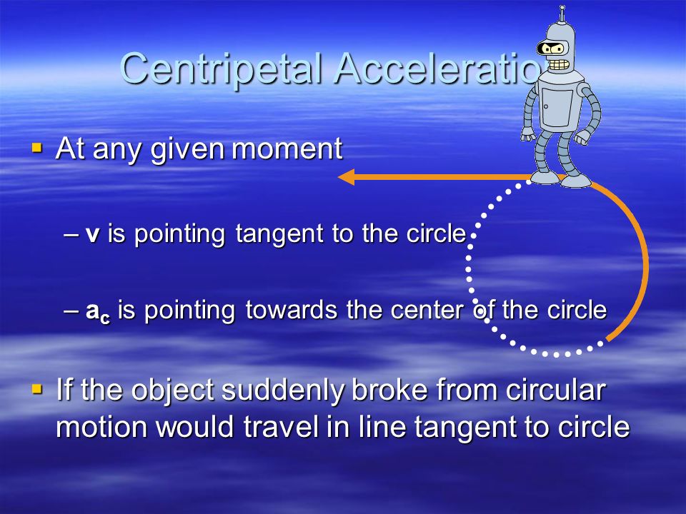 Centripetal Acceleration  At any given moment –v is pointing tangent to the circle –a c is pointing towards the center of the circle  If the object suddenly broke from circular motion would travel in line tangent to circle