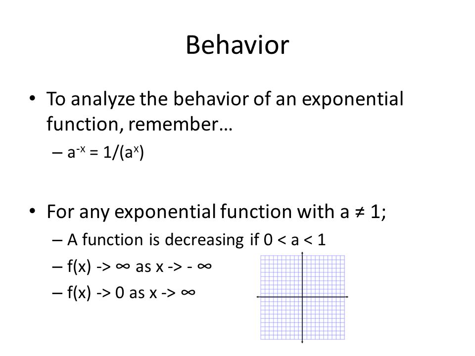 Behavior To analyze the behavior of an exponential function, remember… – a -x = 1/(a x ) For any exponential function with a ≠ 1; – A function is decreasing if 0 < a < 1 – f(x) -> ∞ as x -> - ∞ – f(x) -> 0 as x -> ∞