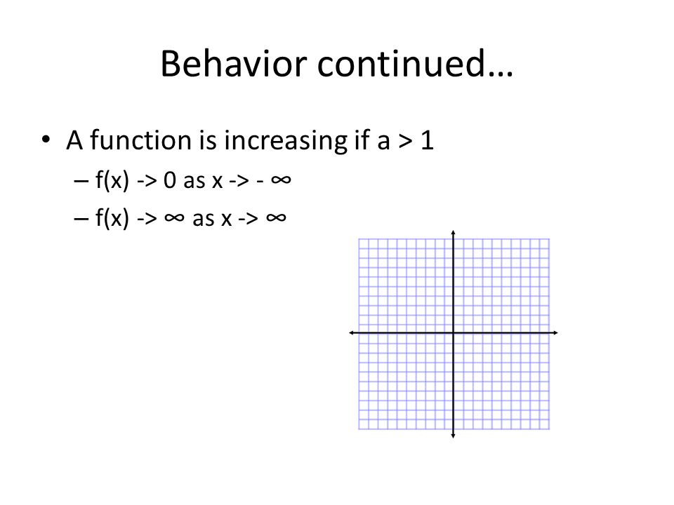 Behavior continued… A function is increasing if a > 1 – f(x) -> 0 as x -> - ∞ – f(x) -> ∞ as x -> ∞