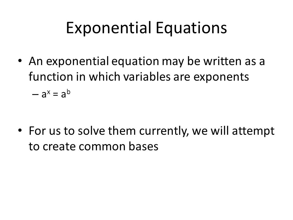 Exponential Equations An exponential equation may be written as a function in which variables are exponents – a x = a b For us to solve them currently, we will attempt to create common bases
