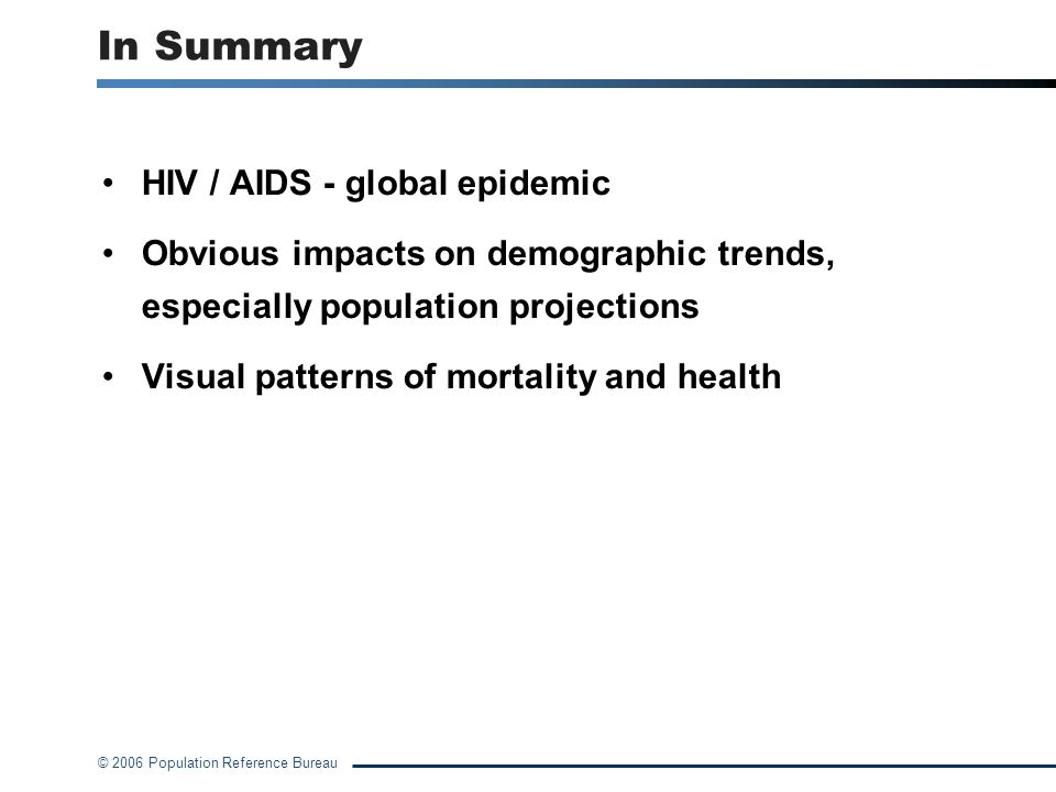 © 2006 Population Reference Bureau In Summary HIV / AIDS - global epidemic Obvious impacts on demographic trends, especially population projections Visual patterns of mortality and health