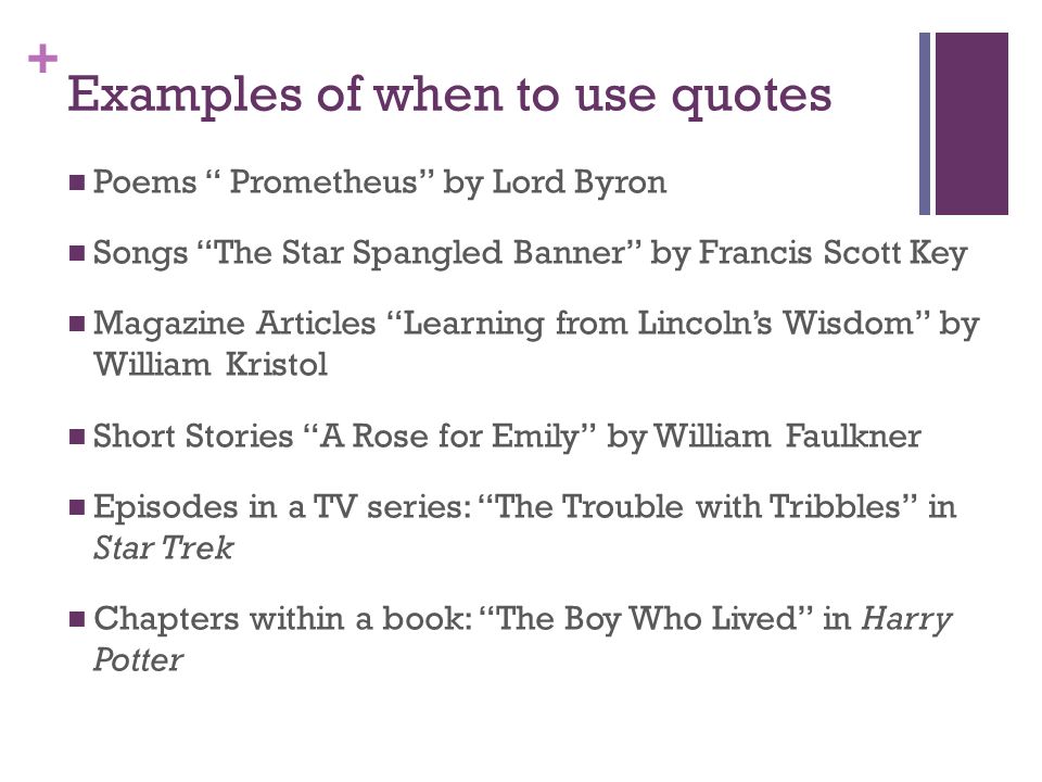 + Examples of when to use quotes Poems Prometheus by Lord Byron Songs The Star Spangled Banner by Francis Scott Key Magazine Articles Learning from Lincoln’s Wisdom by William Kristol Short Stories A Rose for Emily by William Faulkner Episodes in a TV series: The Trouble with Tribbles in Star Trek Chapters within a book: The Boy Who Lived in Harry Potter