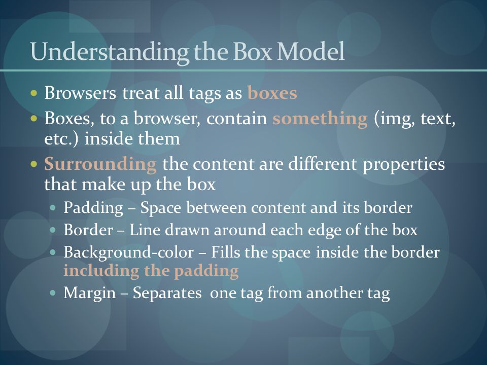 Understanding the Box Model Browsers treat all tags as boxes Boxes, to a browser, contain something (img, text, etc.) inside them Surrounding the content are different properties that make up the box Padding – Space between content and its border Border – Line drawn around each edge of the box Background-color – Fills the space inside the border including the padding Margin – Separates one tag from another tag