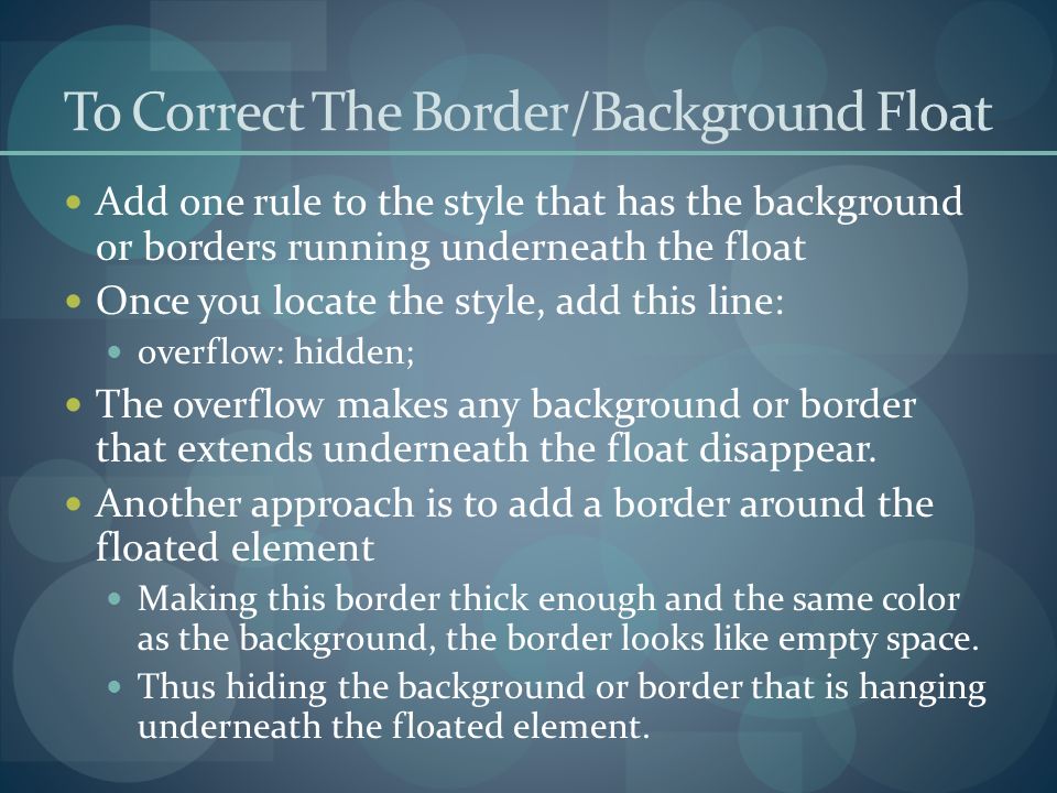 To Correct The Border/Background Float Add one rule to the style that has the background or borders running underneath the float Once you locate the style, add this line: overflow: hidden; The overflow makes any background or border that extends underneath the float disappear.