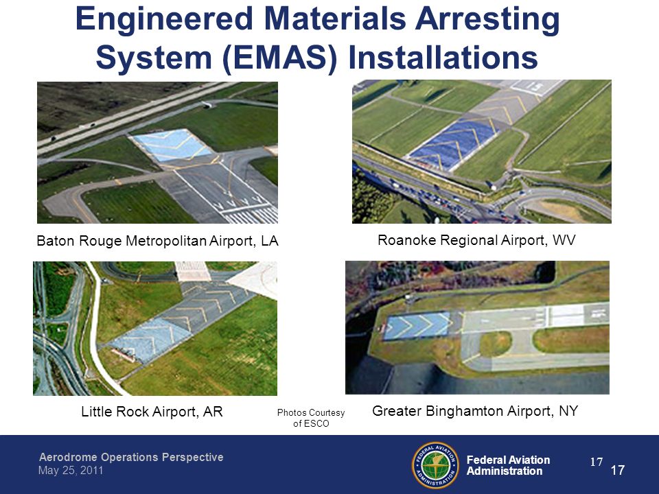 Federal Aviation Administration Aerodrome Operations Perspective May 25, Engineered Materials Arresting System (EMAS) Installations Baton Rouge Metropolitan Airport, LA Roanoke Regional Airport, WV Little Rock Airport, AR Greater Binghamton Airport, NY Photos Courtesy of ESCO 17
