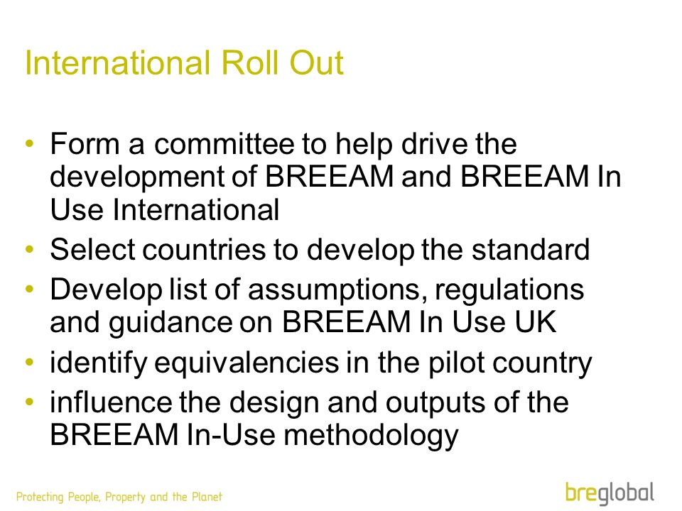 International Roll Out Form a committee to help drive the development of BREEAM and BREEAM In Use International Select countries to develop the standard Develop list of assumptions, regulations and guidance on BREEAM In Use UK identify equivalencies in the pilot country influence the design and outputs of the BREEAM In-Use methodology