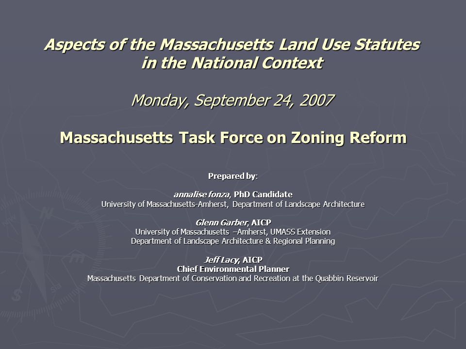 Aspects of the Massachusetts Land Use Statutes in the National Context Monday, September 24, 2007 Massachusetts Task Force on Zoning Reform Prepared by: annalise fonza, PhD Candidate University of Massachusetts-Amherst, Department of Landscape Architecture Glenn Garber, AICP University of Massachusetts –Amherst, UMASS Extension Department of Landscape Architecture & Regional Planning Jeff Lacy, AICP Chief Environmental Planner Massachusetts Department of Conservation and Recreation at the Quabbin Reservoir