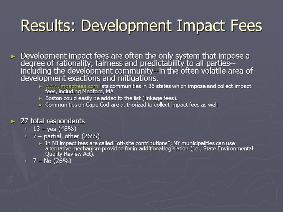 Results: Development Impact Fees ► Development impact fees are often the only system that impose a degree of rationality, fairness and predictability to all parties-- including the development community--in the often volatile area of development exactions and mitigations.