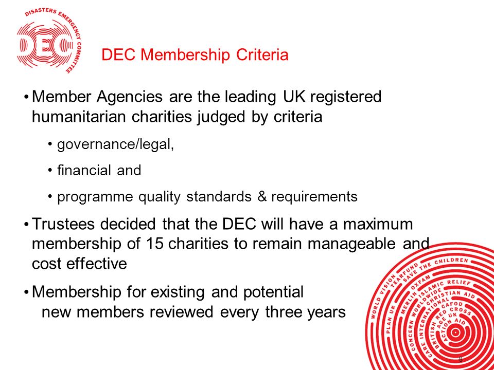 8 DEC Membership Criteria Member Agencies are the leading UK registered humanitarian charities judged by criteria governance/legal, financial and programme quality standards & requirements Trustees decided that the DEC will have a maximum membership of 15 charities to remain manageable and cost effective Membership for existing and potential new members reviewed every three years 8