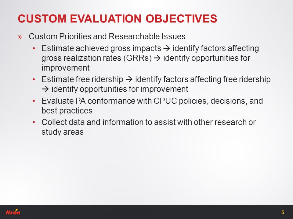 CUSTOM EVALUATION OBJECTIVES »Custom Priorities and Researchable Issues Estimate achieved gross impacts  identify factors affecting gross realization rates (GRRs)  identify opportunities for improvement Estimate free ridership  identify factors affecting free ridership  identify opportunities for improvement Evaluate PA conformance with CPUC policies, decisions, and best practices Collect data and information to assist with other research or study areas 5