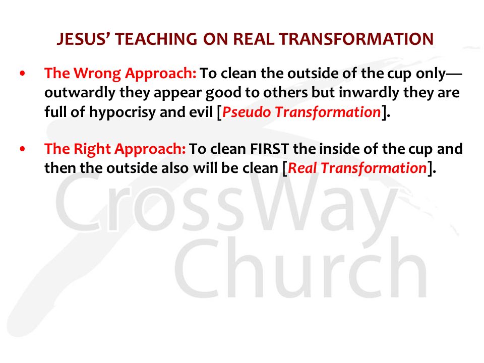 JESUS’ TEACHING ON REAL TRANSFORMATION The Wrong Approach: To clean the outside of the cup only— outwardly they appear good to others but inwardly they are full of hypocrisy and evil [Pseudo Transformation].