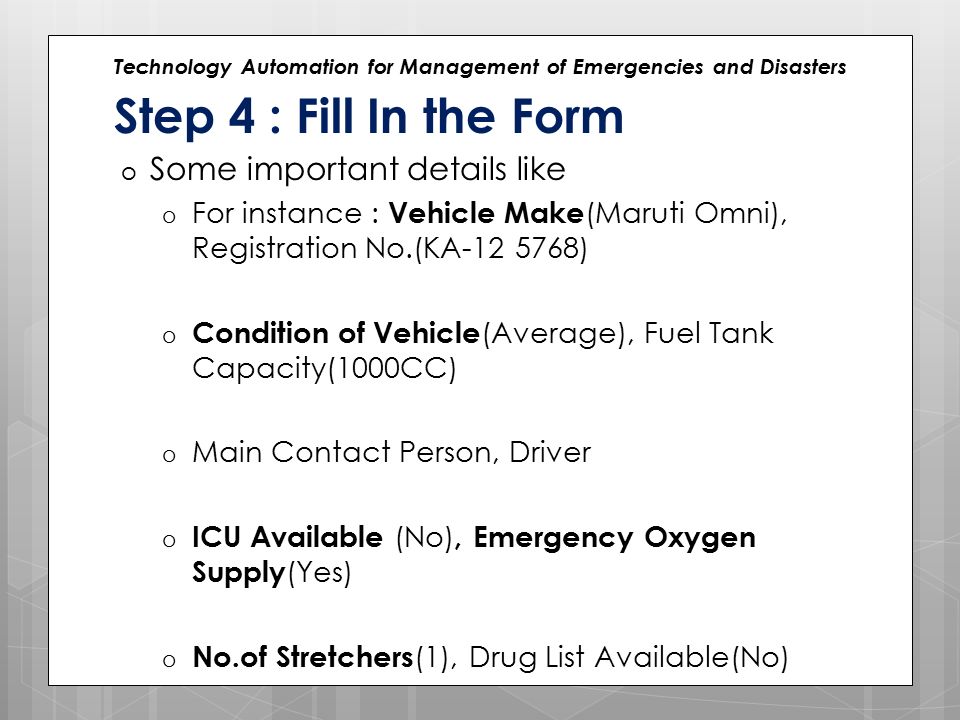 Technology Automation for Management of Emergencies and Disasters Step 4 : Fill In the Form o Some important details like o For instance : Vehicle Make (Maruti Omni), Registration No.(KA ) o Condition of Vehicle (Average), Fuel Tank Capacity(1000CC) o Main Contact Person, Driver o ICU Available (No), Emergency Oxygen Supply (Yes) o No.of Stretchers (1), Drug List Available(No)