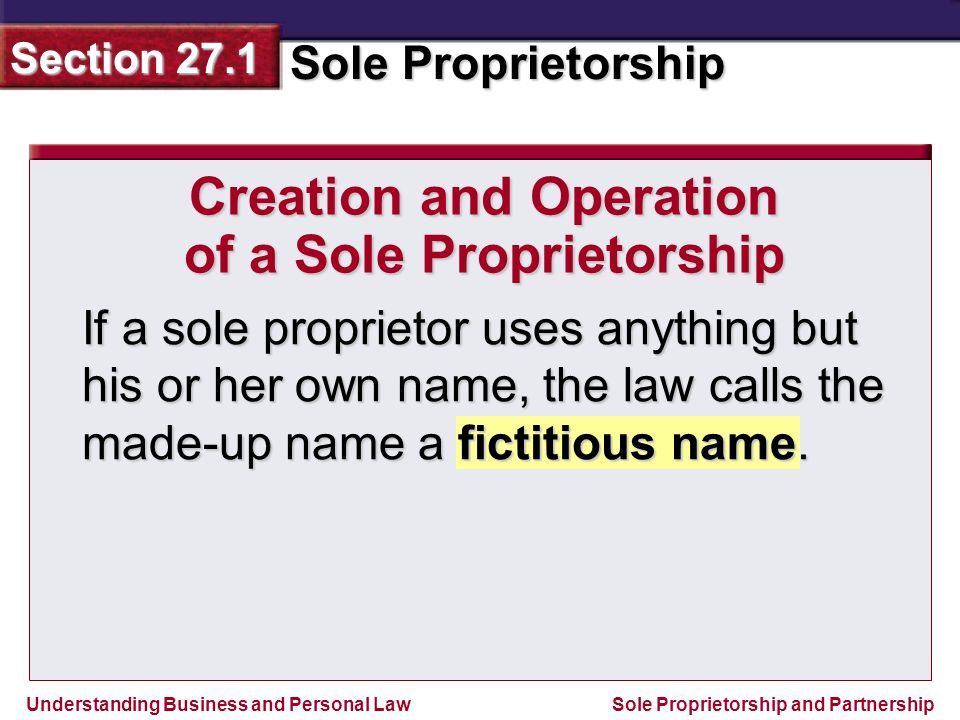 Understanding Business and Personal Law Sole Proprietorship Section 27.1 Sole Proprietorship and Partnership If a sole proprietor uses anything but his or her own name, the law calls the made-up name a fictitious name.