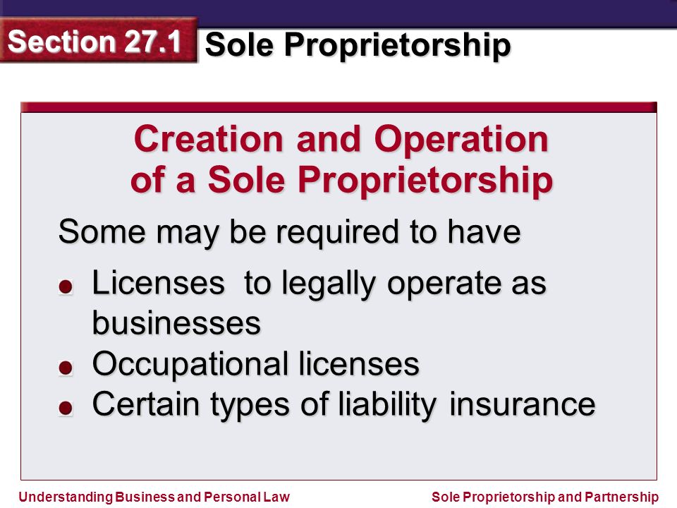 Understanding Business and Personal Law Sole Proprietorship Section 27.1 Sole Proprietorship and Partnership Some may be required to have Creation and Operation of a Sole Proprietorship Licenses to legally operate as businesses Occupational licenses Certain types of liability insurance
