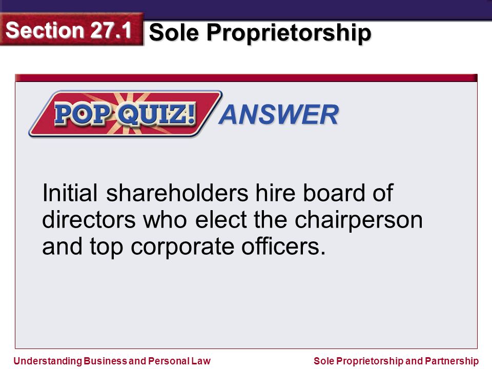 Understanding Business and Personal Law Sole Proprietorship Section 27.1 Sole Proprietorship and Partnership ANSWER Initial shareholders hire board of directors who elect the chairperson and top corporate officers.