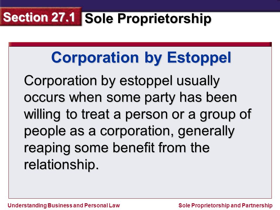 Understanding Business and Personal Law Sole Proprietorship Section 27.1 Sole Proprietorship and Partnership Corporation by estoppel usually occurs when some party has been willing to treat a person or a group of people as a corporation, generally reaping some benefit from the relationship.