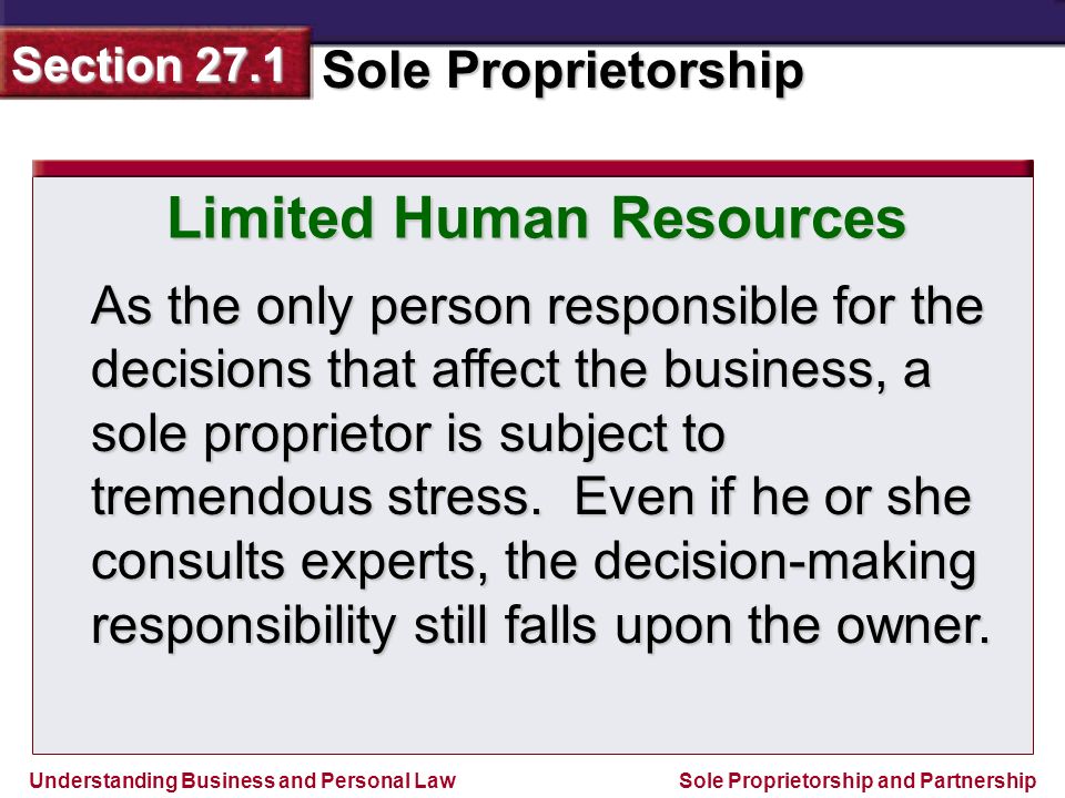 Understanding Business and Personal Law Sole Proprietorship Section 27.1 Sole Proprietorship and Partnership Limited Human Resources As the only person responsible for the decisions that affect the business, a sole proprietor is subject to tremendous stress.