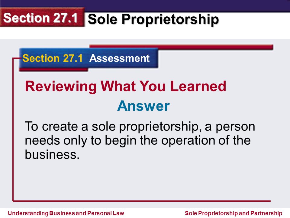 Understanding Business and Personal Law Sole Proprietorship Section 27.1 Sole Proprietorship and Partnership Reviewing What You Learned To create a sole proprietorship, a person needs only to begin the operation of the business.