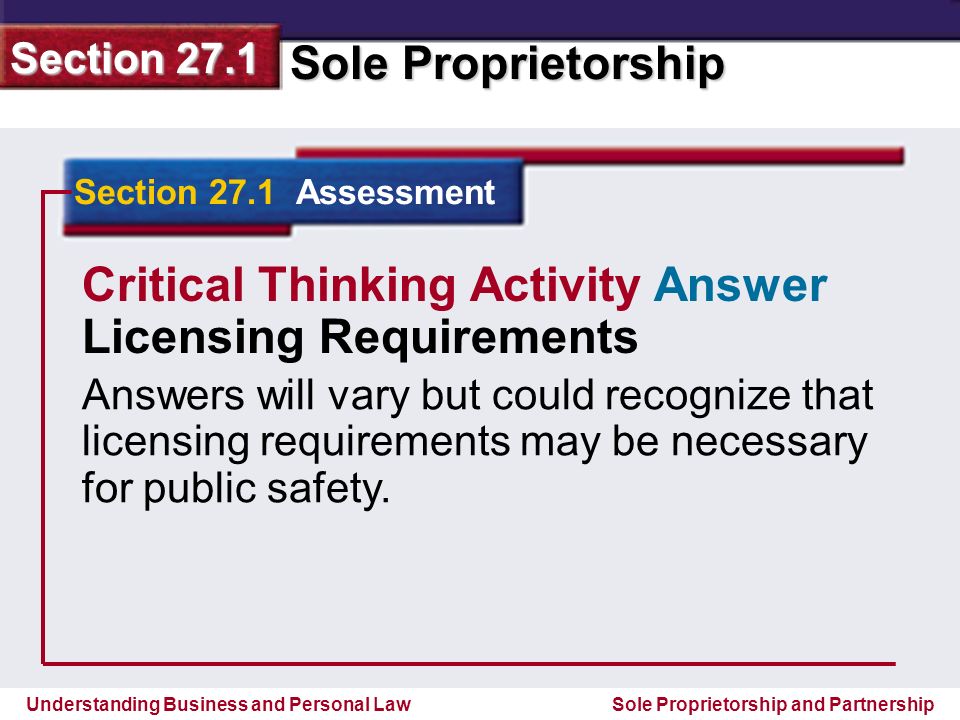 Understanding Business and Personal Law Sole Proprietorship Section 27.1 Sole Proprietorship and Partnership Section 27.1 Assessment Critical Thinking Activity Answer Licensing Requirements Answers will vary but could recognize that licensing requirements may be necessary for public safety.