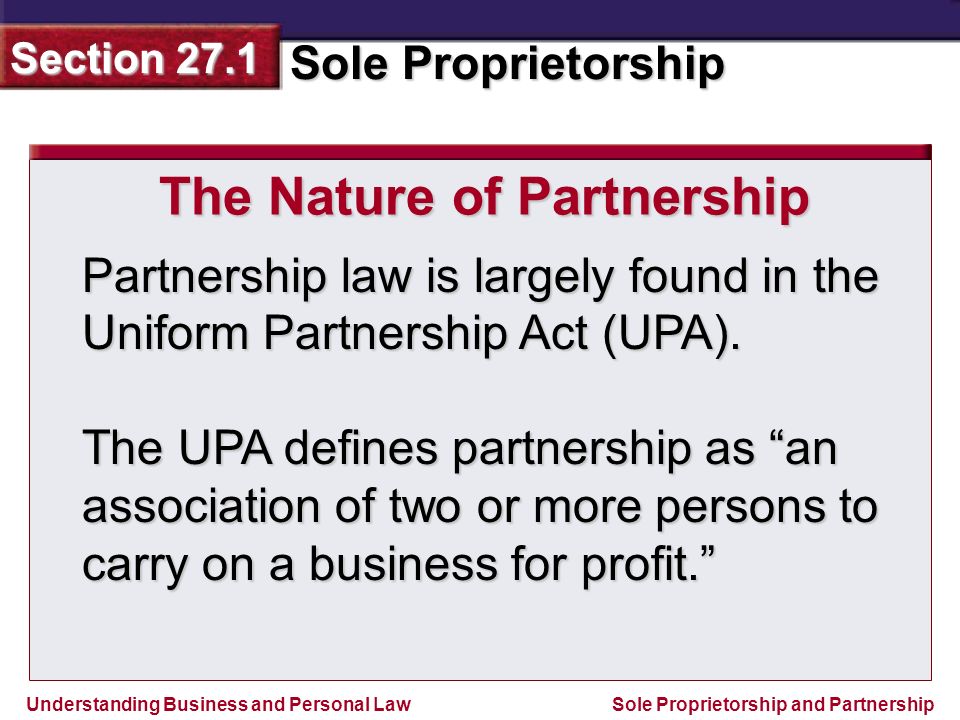 Understanding Business and Personal Law Sole Proprietorship Section 27.1 Sole Proprietorship and Partnership Partnership law is largely found in the Uniform Partnership Act (UPA).