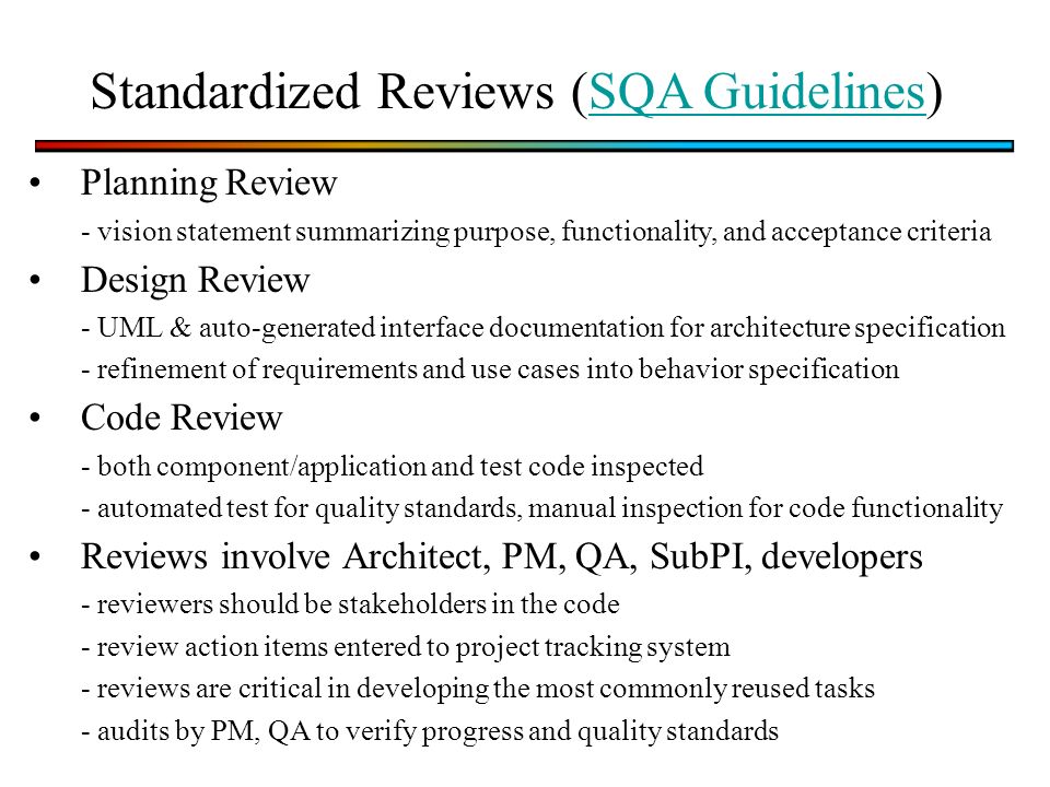 Standardized Reviews (SQA Guidelines)SQA Guidelines Planning Review - vision statement summarizing purpose, functionality, and acceptance criteria Design Review - UML & auto-generated interface documentation for architecture specification - refinement of requirements and use cases into behavior specification Code Review - both component/application and test code inspected - automated test for quality standards, manual inspection for code functionality Reviews involve Architect, PM, QA, SubPI, developers - reviewers should be stakeholders in the code - review action items entered to project tracking system - reviews are critical in developing the most commonly reused tasks - audits by PM, QA to verify progress and quality standards