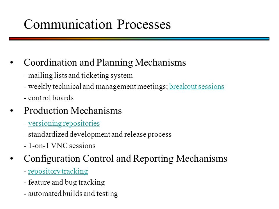 Communication Processes Coordination and Planning Mechanisms - mailing lists and ticketing system - weekly technical and management meetings; breakout sessionsbreakout sessions - control boards Production Mechanisms - versioning repositoriesversioning repositories - standardized development and release process - 1-on-1 VNC sessions Configuration Control and Reporting Mechanisms - repository trackingrepository tracking - feature and bug tracking - automated builds and testing