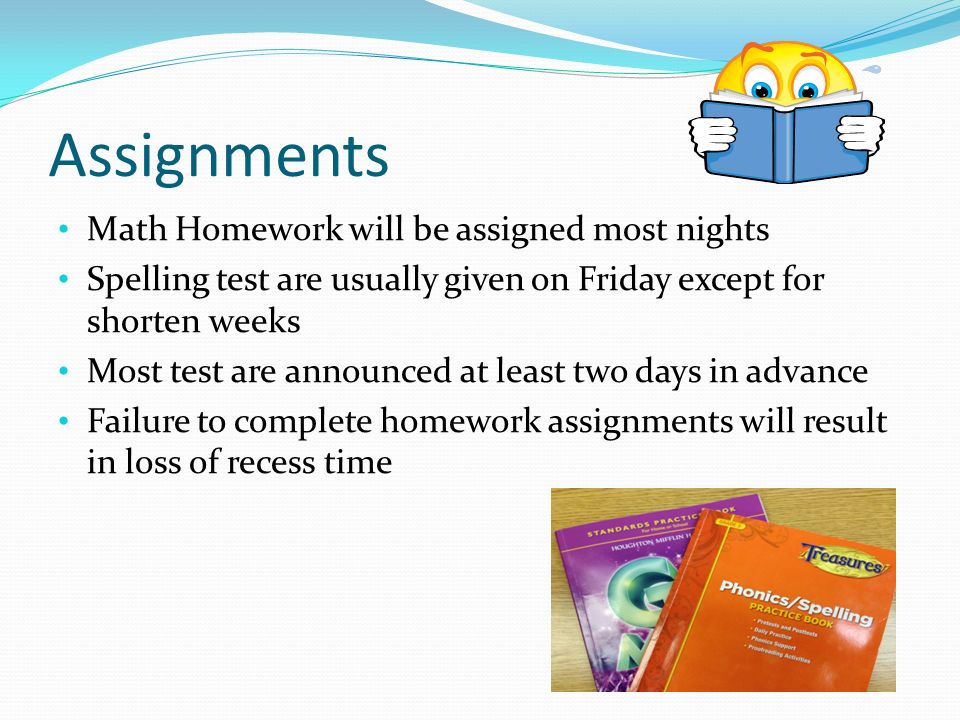 Assignments Math Homework will be assigned most nights Spelling test are usually given on Friday except for shorten weeks Most test are announced at least two days in advance Failure to complete homework assignments will result in loss of recess time