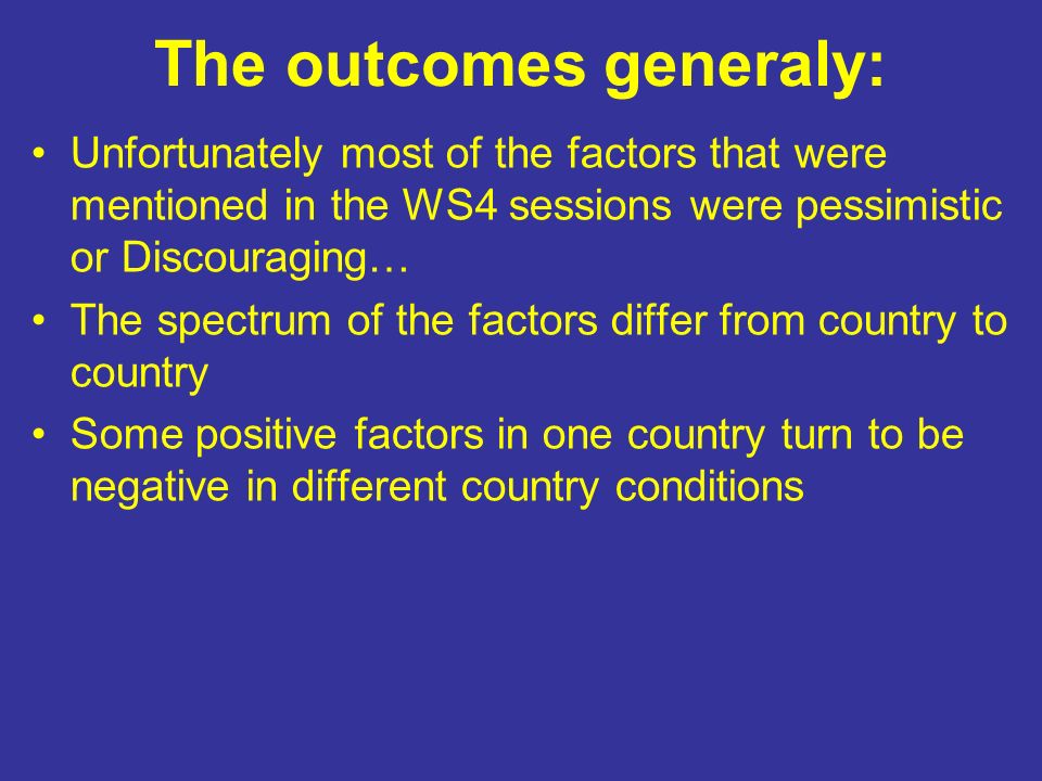 The outcomes generaly: Unfortunately most of the factors that were mentioned in the WS4 sessions were pessimistic or Discouraging… The spectrum of the factors differ from country to country Some positive factors in one country turn to be negative in different country conditions
