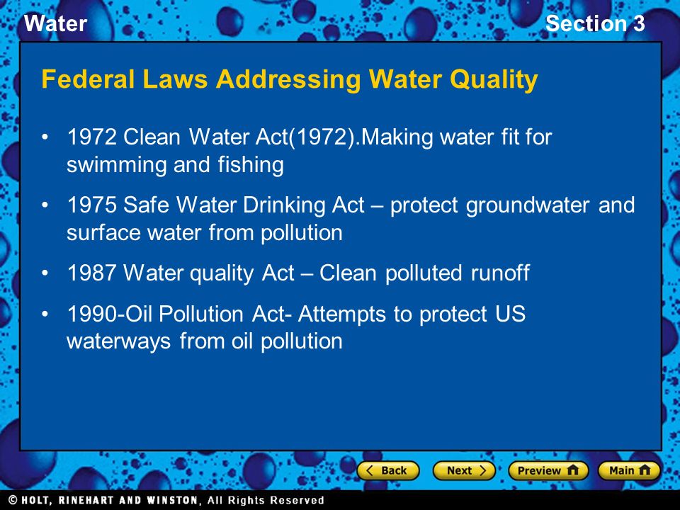 WaterSection 3 Federal Laws Addressing Water Quality 1972 Clean Water Act(1972).Making water fit for swimming and fishing 1975 Safe Water Drinking Act – protect groundwater and surface water from pollution 1987 Water quality Act – Clean polluted runoff 1990-Oil Pollution Act- Attempts to protect US waterways from oil pollution