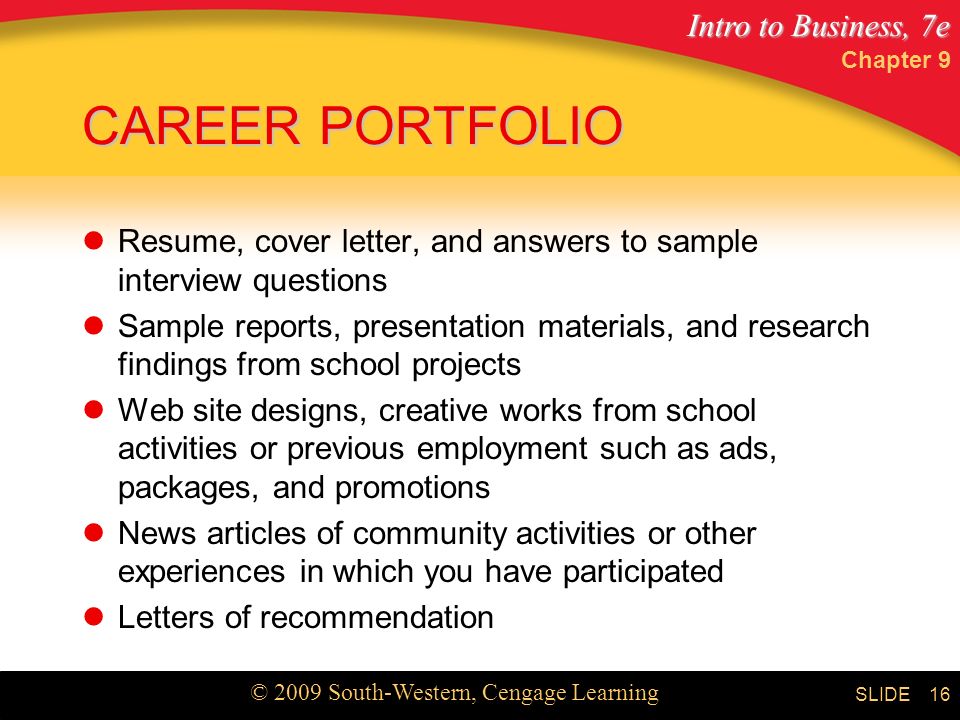 Intro to Business, 7e © 2009 South-Western, Cengage Learning SLIDE Chapter 9 16 CAREER PORTFOLIO Resume, cover letter, and answers to sample interview questions Sample reports, presentation materials, and research findings from school projects Web site designs, creative works from school activities or previous employment such as ads, packages, and promotions News articles of community activities or other experiences in which you have participated Letters of recommendation