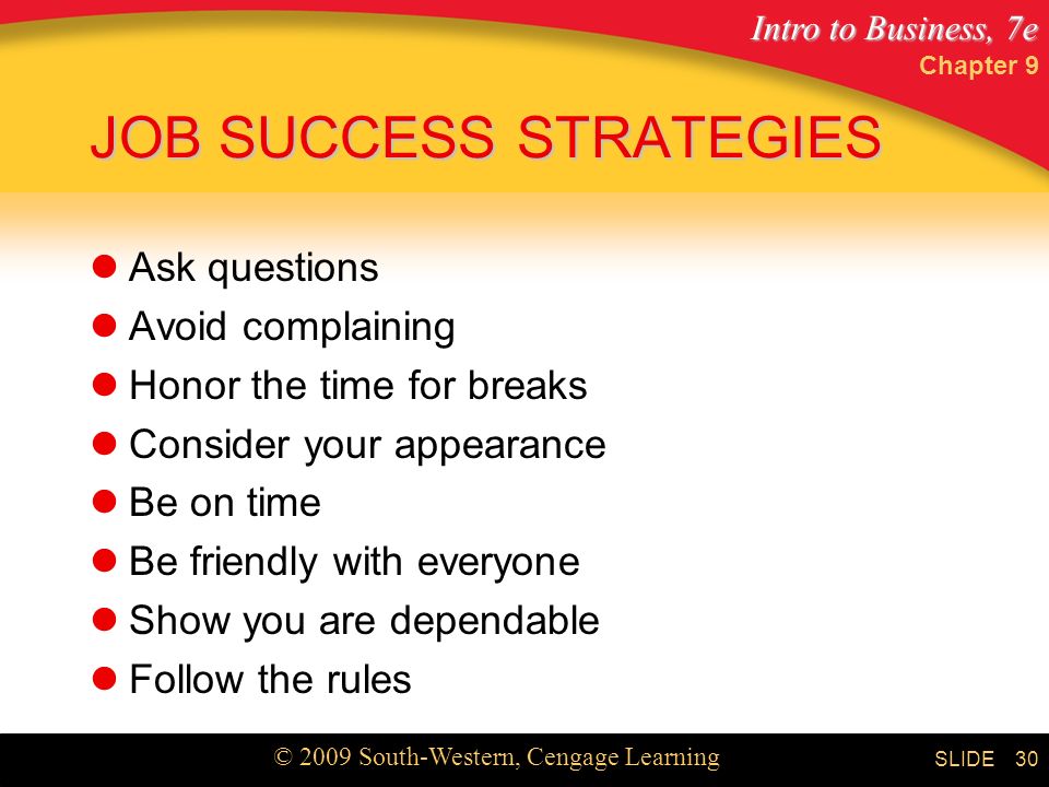 Intro to Business, 7e © 2009 South-Western, Cengage Learning SLIDE Chapter 9 30 JOB SUCCESS STRATEGIES Ask questions Avoid complaining Honor the time for breaks Consider your appearance Be on time Be friendly with everyone Show you are dependable Follow the rules