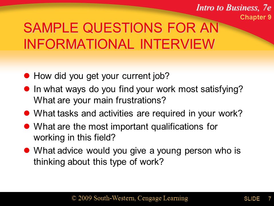 Intro to Business, 7e © 2009 South-Western, Cengage Learning SLIDE Chapter 9 7 SAMPLE QUESTIONS FOR AN INFORMATIONAL INTERVIEW How did you get your current job.