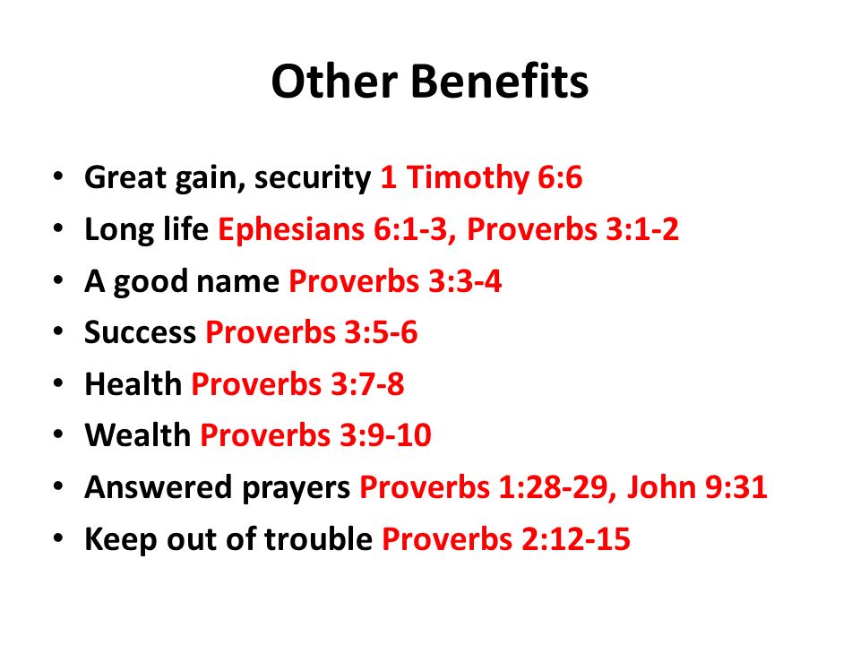 Other Benefits Great gain, security 1 Timothy 6:6 Long life Ephesians 6:1-3, Proverbs 3:1-2 A good name Proverbs 3:3-4 Success Proverbs 3:5-6 Health Proverbs 3:7-8 Wealth Proverbs 3:9-10 Answered prayers Proverbs 1:28-29, John 9:31 Keep out of trouble Proverbs 2:12-15