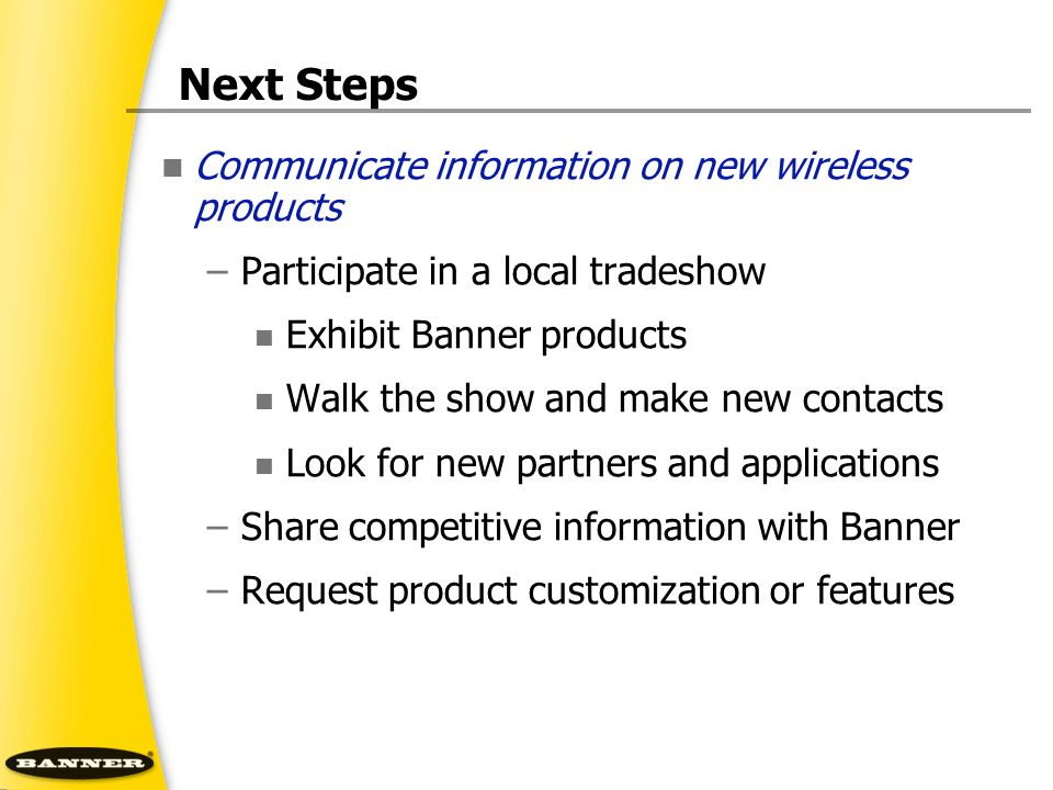 Next Steps Communicate information on new wireless products –Participate in a local tradeshow Exhibit Banner products Walk the show and make new contacts Look for new partners and applications –Share competitive information with Banner –Request product customization or features