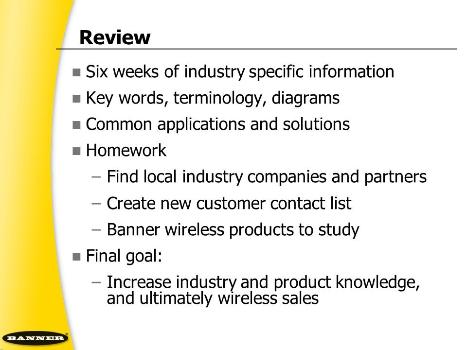 Review Six weeks of industry specific information Key words, terminology, diagrams Common applications and solutions Homework –Find local industry companies and partners –Create new customer contact list –Banner wireless products to study Final goal: –Increase industry and product knowledge, and ultimately wireless sales