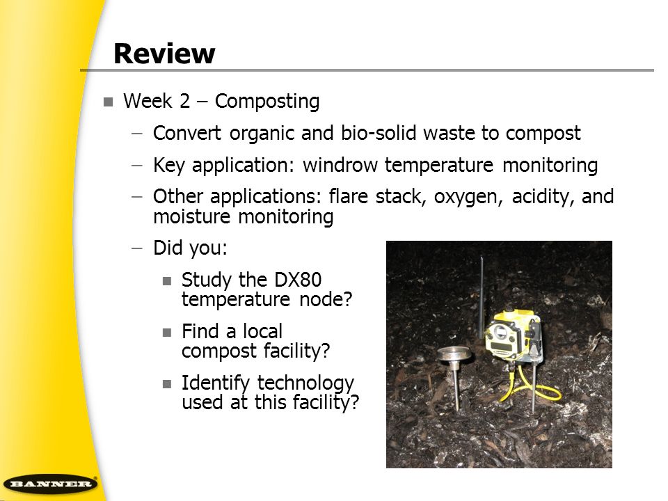 Review Week 2 – Composting –Convert organic and bio-solid waste to compost –Key application: windrow temperature monitoring –Other applications: flare stack, oxygen, acidity, and moisture monitoring –Did you: Study the DX80 temperature node.