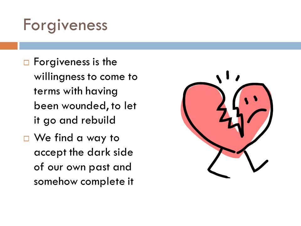 Forgiveness  Forgiveness is the willingness to come to terms with having been wounded, to let it go and rebuild  We find a way to accept the dark side of our own past and somehow complete it