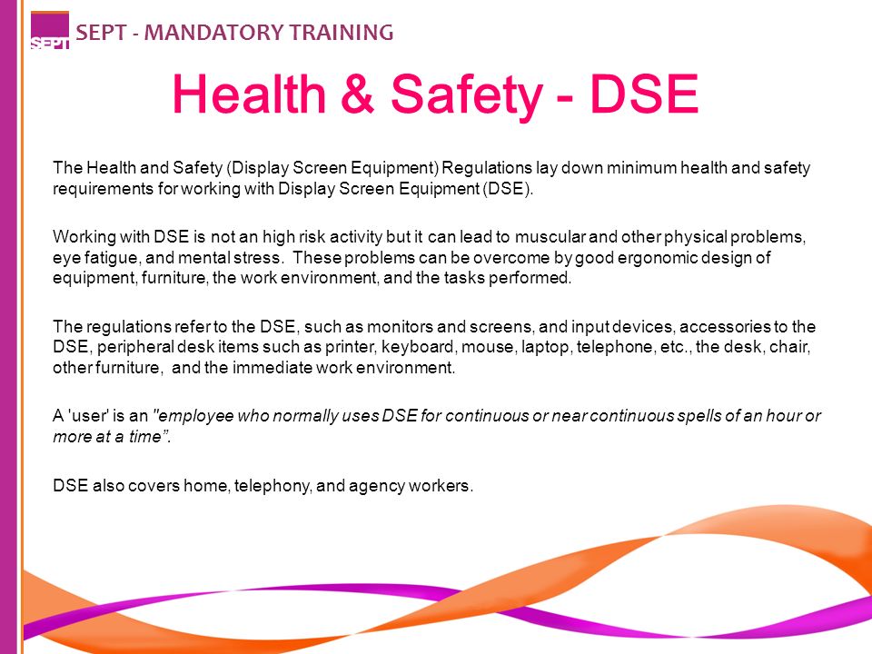 Health & Safety - DSE SEPT - MANDATORY TRAINING The Health and Safety (Display Screen Equipment) Regulations lay down minimum health and safety requirements for working with Display Screen Equipment (DSE).