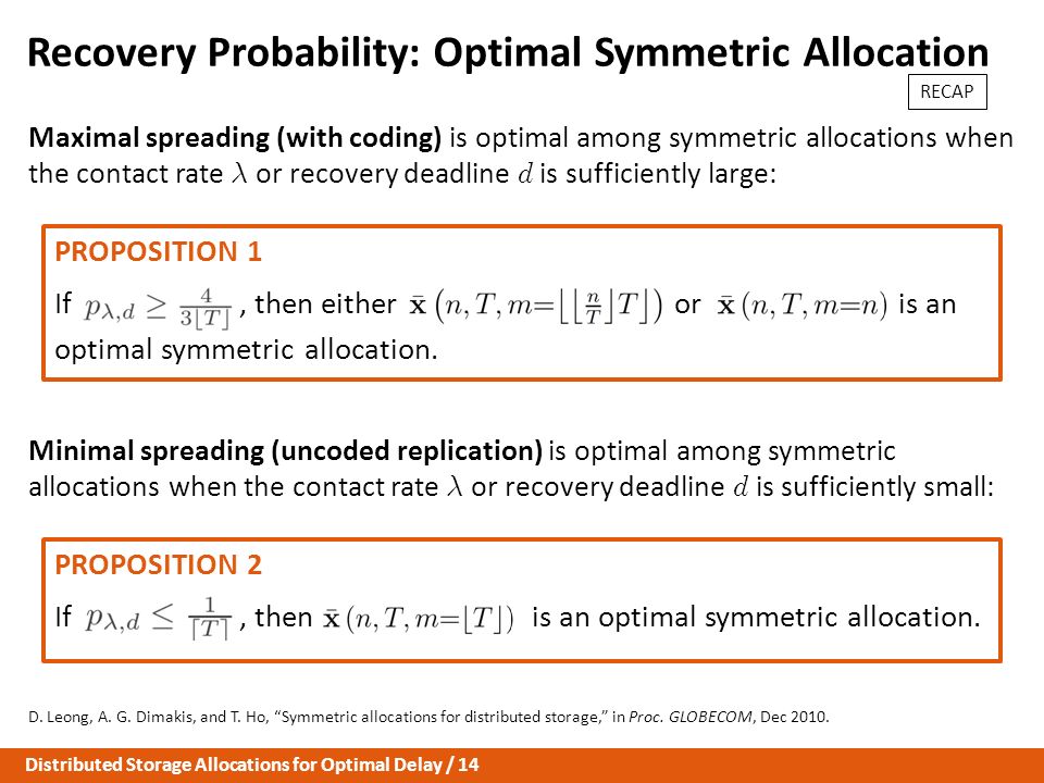 Distributed Storage Allocations for Optimal Delay / 14 Recovery Probability: Optimal Symmetric Allocation Maximal spreading (with coding) is optimal among symmetric allocations when the contact rate ¸ or recovery deadline d is sufficiently large: Minimal spreading (uncoded replication) is optimal among symmetric allocations when the contact rate ¸ or recovery deadline d is sufficiently small: D.