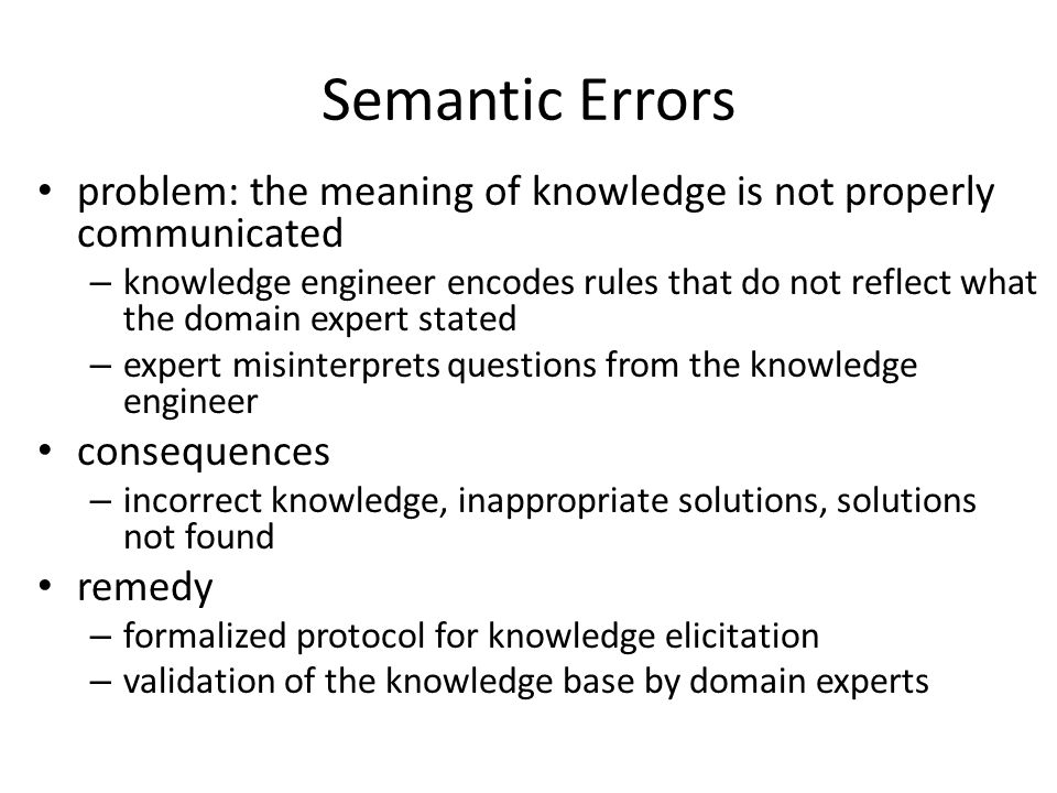 Semantic Errors problem: the meaning of knowledge is not properly communicated – knowledge engineer encodes rules that do not reflect what the domain expert stated – expert misinterprets questions from the knowledge engineer consequences – incorrect knowledge, inappropriate solutions, solutions not found remedy – formalized protocol for knowledge elicitation – validation of the knowledge base by domain experts