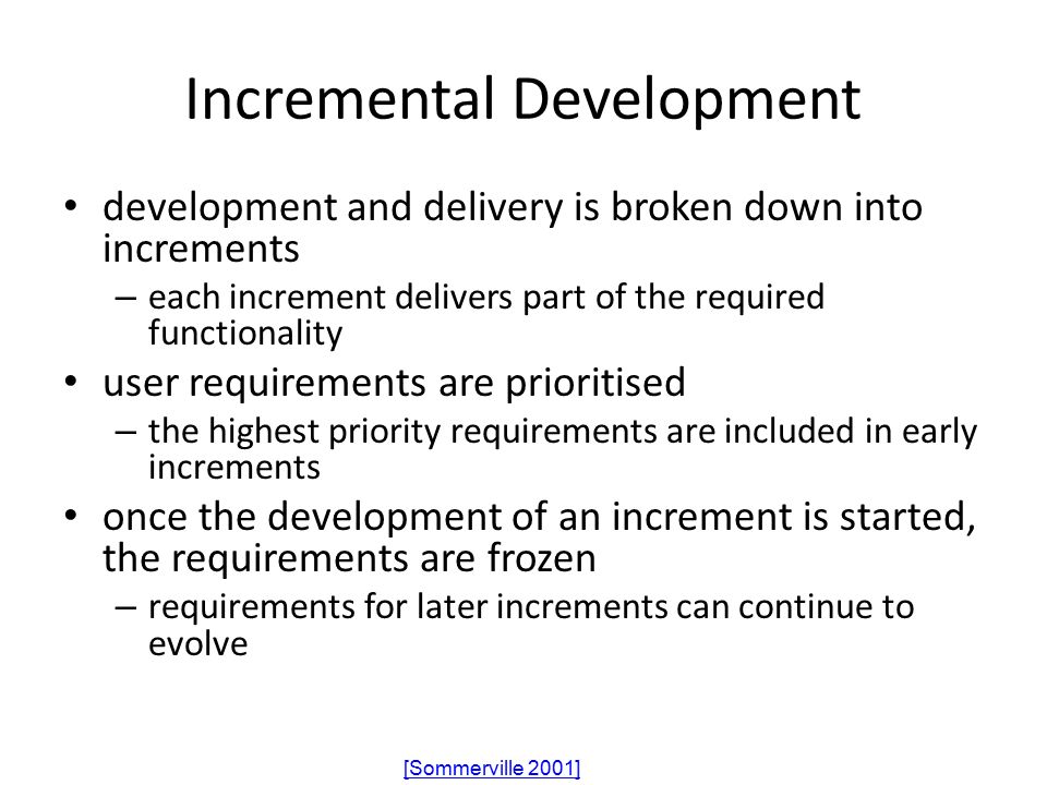 Incremental Development development and delivery is broken down into increments – each increment delivers part of the required functionality user requirements are prioritised – the highest priority requirements are included in early increments once the development of an increment is started, the requirements are frozen – requirements for later increments can continue to evolve