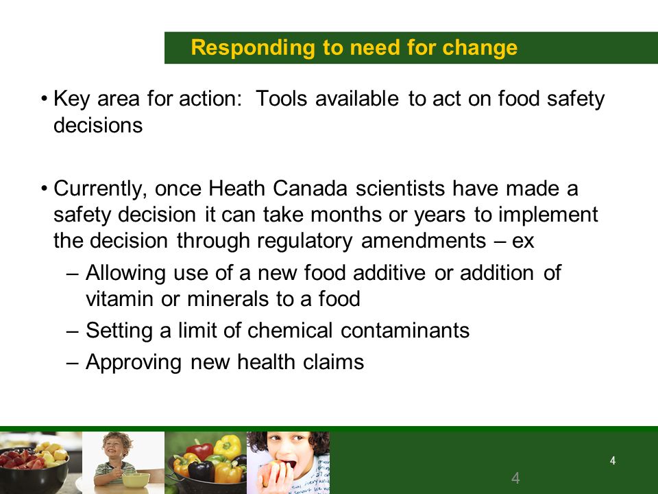 4 Responding to need for change Key area for action: Tools available to act on food safety decisions Currently, once Heath Canada scientists have made a safety decision it can take months or years to implement the decision through regulatory amendments – ex –Allowing use of a new food additive or addition of vitamin or minerals to a food –Setting a limit of chemical contaminants –Approving new health claims 4