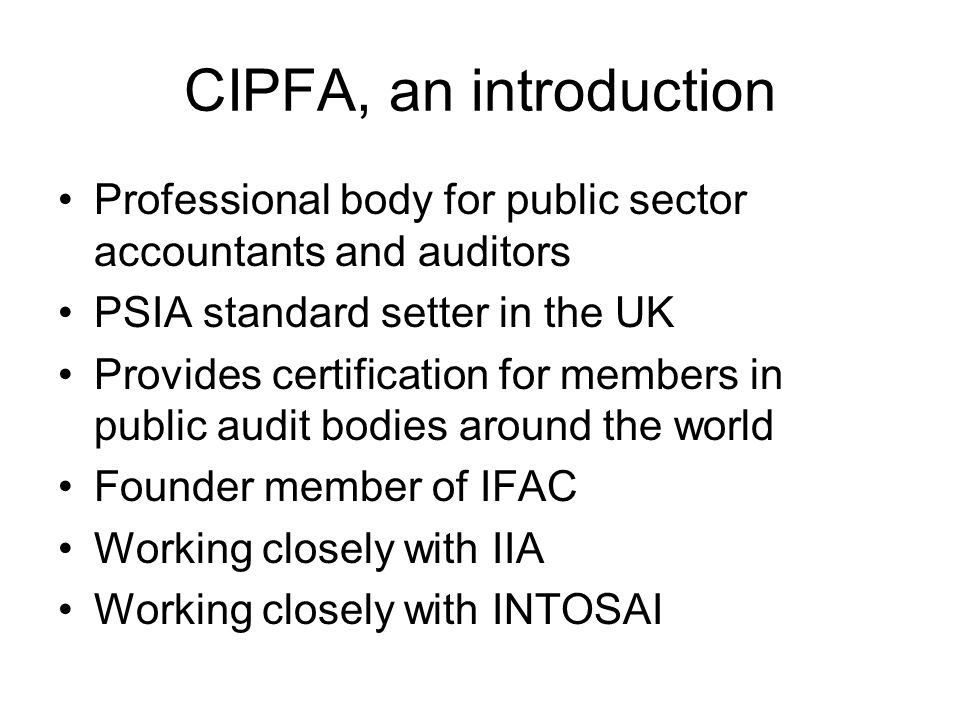 CIPFA, an introduction Professional body for public sector accountants and auditors PSIA standard setter in the UK Provides certification for members in public audit bodies around the world Founder member of IFAC Working closely with IIA Working closely with INTOSAI