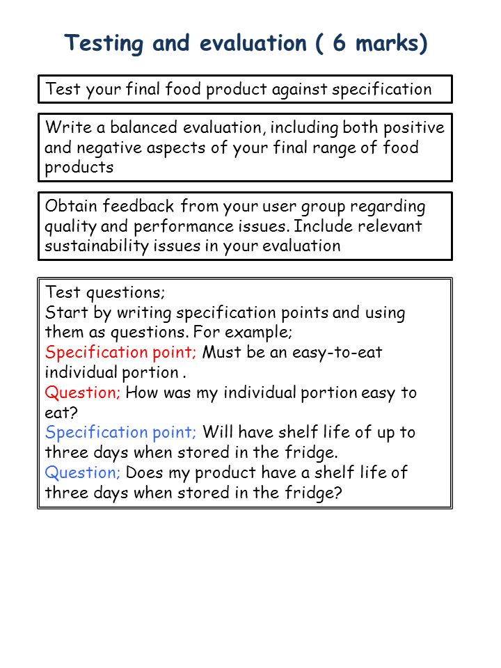 Testing and evaluation ( 6 marks) Test your final food product against specification Write a balanced evaluation, including both positive and negative aspects of your final range of food products Obtain feedback from your user group regarding quality and performance issues.