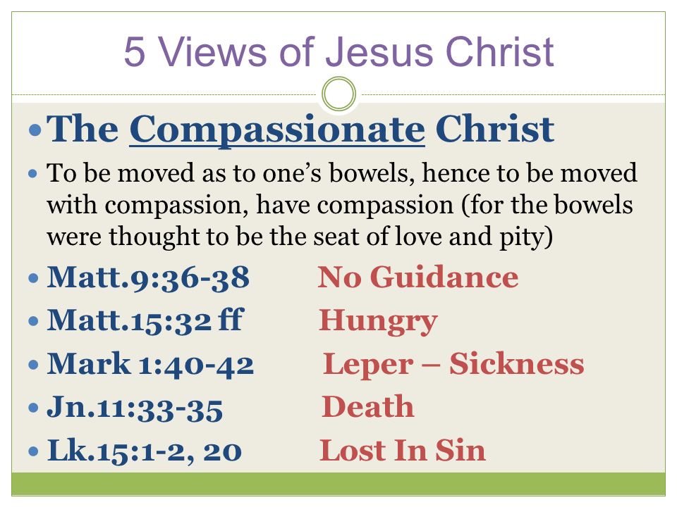 The Compassionate Christ To be moved as to one’s bowels, hence to be moved with compassion, have compassion (for the bowels were thought to be the seat of love and pity) Matt.9:36-38 No Guidance Matt.15:32 ff Hungry Mark 1:40-42 Leper – Sickness Jn.11:33-35 Death Lk.15:1-2, 20 Lost In Sin